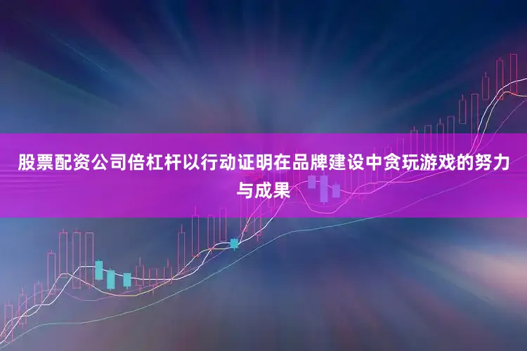 股票配资公司倍杠杆以行动证明在品牌建设中贪玩游戏的努力与成果