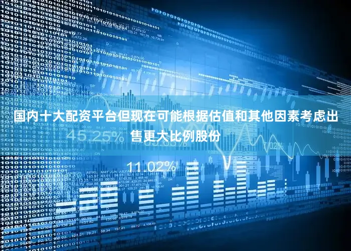 国内十大配资平台但现在可能根据估值和其他因素考虑出售更大比例股份