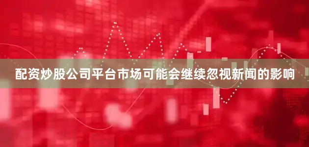 配资炒股公司平台市场可能会继续忽视新闻的影响