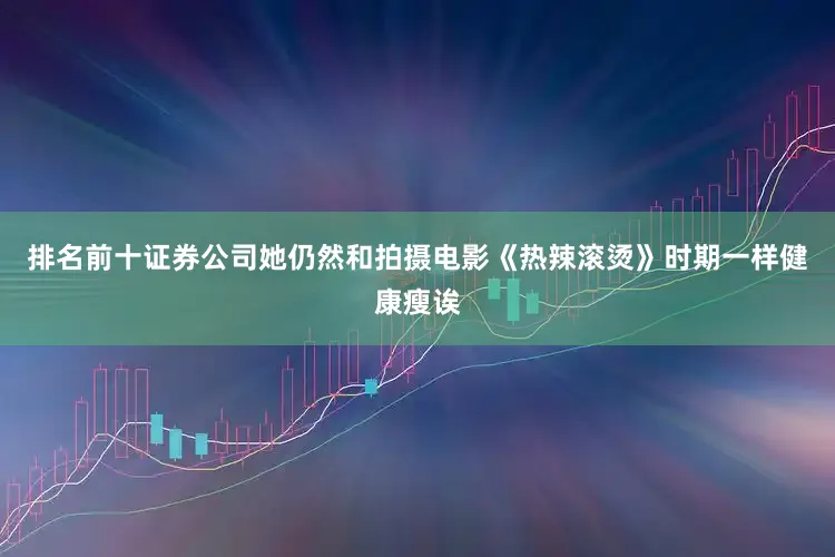 排名前十证券公司她仍然和拍摄电影《热辣滚烫》时期一样健康瘦诶