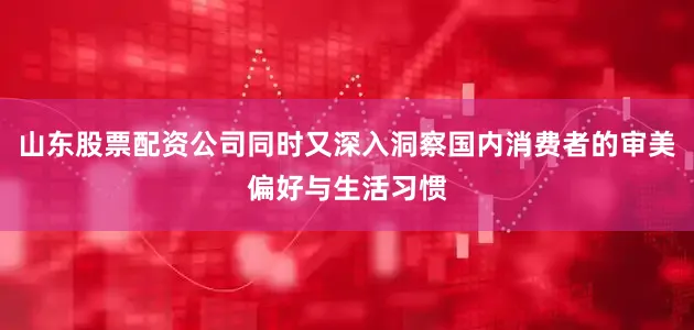 山东股票配资公司同时又深入洞察国内消费者的审美偏好与生活习惯