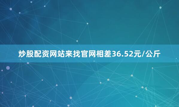 炒股配资网站来找官网相差36.52元/公斤