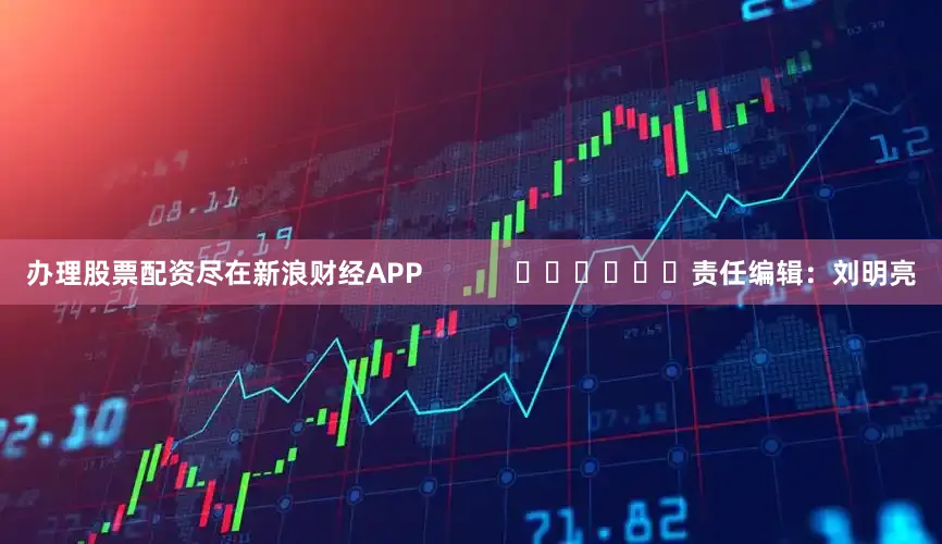 办理股票配资尽在新浪财经APP            						责任编辑：刘明亮