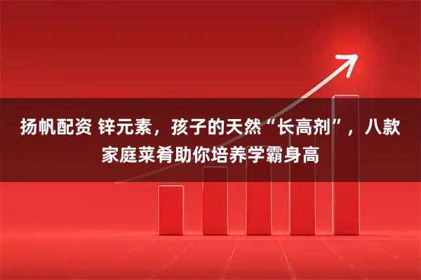扬帆配资 锌元素，孩子的天然“长高剂”，八款家庭菜肴助你培养学霸身高