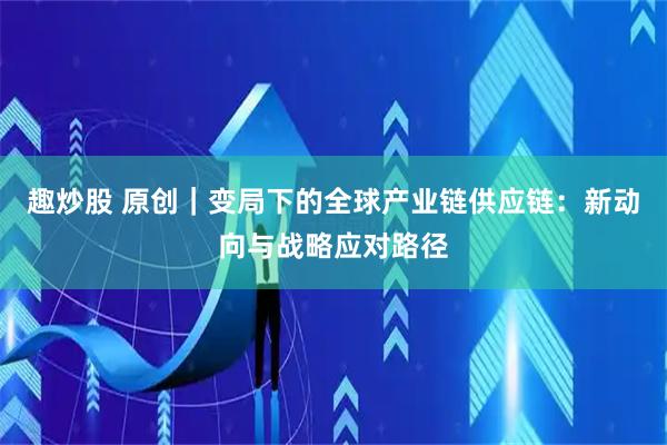趣炒股 原创｜变局下的全球产业链供应链：新动向与战略应对路径