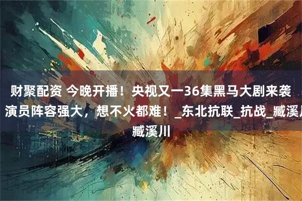 财聚配资 今晚开播！央视又一36集黑马大剧来袭，演员阵容强大，想不火都难！_东北抗联_抗战_臧溪川