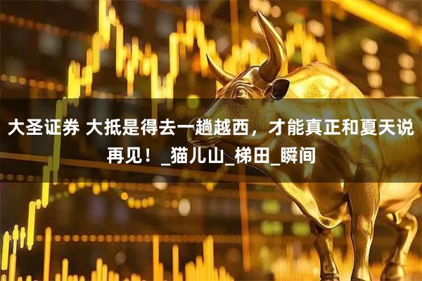 大圣证券 大抵是得去一趟越西，才能真正和夏天说再见！_猫儿山_梯田_瞬间