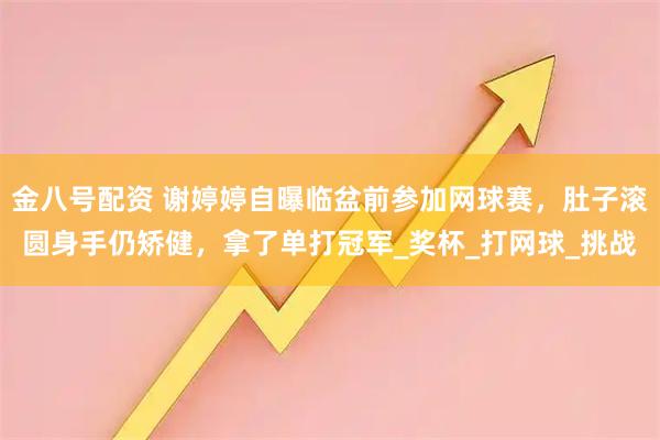 金八号配资 谢婷婷自曝临盆前参加网球赛，肚子滚圆身手仍矫健，拿了单打冠军_奖杯_打网球_挑战