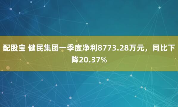配股宝 健民集团一季度净利8773.28万元，同比下降20.37%