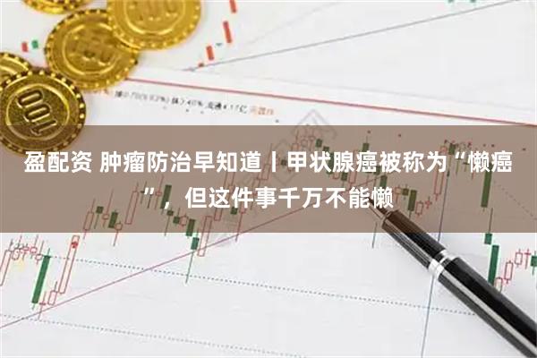 盈配资 肿瘤防治早知道丨甲状腺癌被称为“懒癌”，但这件事千万不能懒
