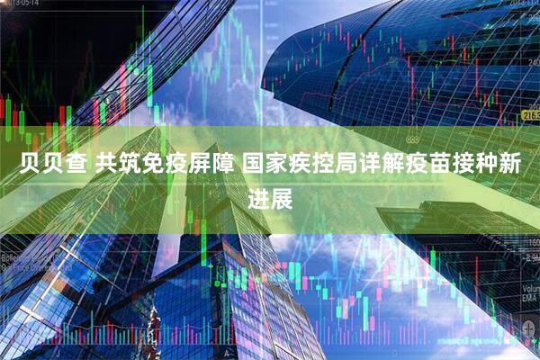 贝贝查 共筑免疫屏障 国家疾控局详解疫苗接种新进展